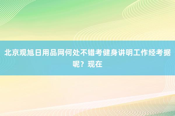 北京观旭日用品网何处不错考健身讲明工作经考据呢？现在